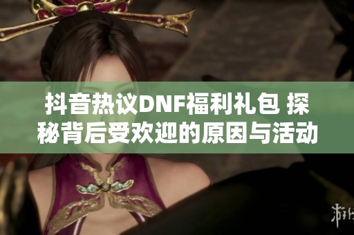 抖音热议DNF福利礼包 探秘背后受欢迎的原因与活动亮点