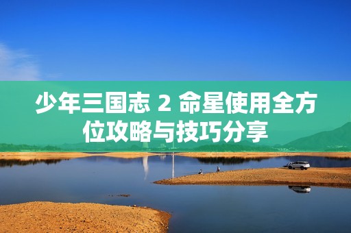 少年三国志 2 命星使用全方位攻略与技巧分享