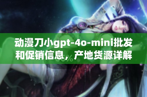 动漫刀小gpt-4o-mini批发和促销信息，产地货源详解