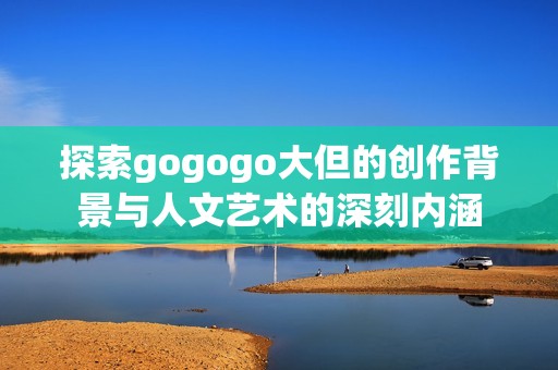 探索gogogo大但的创作背景与人文艺术的深刻内涵