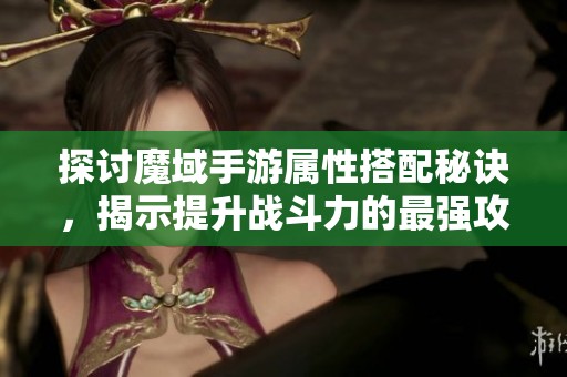 探讨魔域手游属性搭配秘诀，揭示提升战斗力的最强攻击属性选择方法