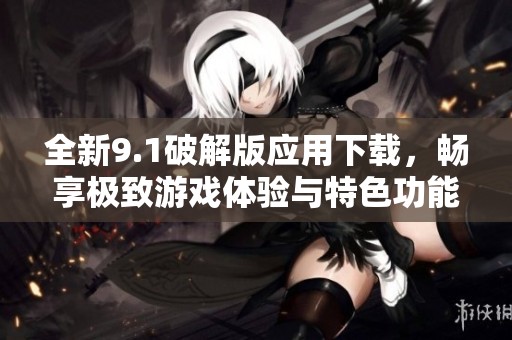 全新9.1破解版应用下载，畅享极致游戏体验与特色功能！