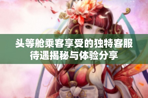 头等舱乘客享受的独特客服待遇揭秘与体验分享