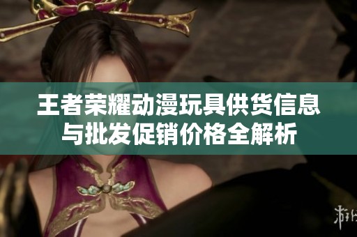 王者荣耀动漫玩具供货信息与批发促销价格全解析