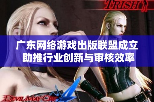 广东网络游戏出版联盟成立 助推行业创新与审核效率提升