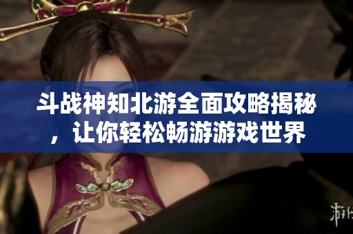 斗战神知北游全面攻略揭秘，让你轻松畅游游戏世界