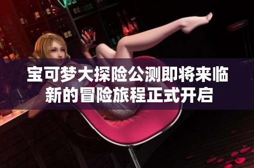 宝可梦大探险公测即将来临 新的冒险旅程正式开启