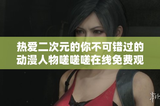 热爱二次元的你不可错过的动漫人物嗟嗟嗟在线免费观看攻略