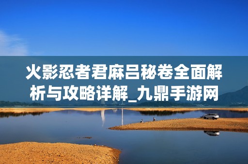 火影忍者君麻吕秘卷全面解析与攻略详解_九鼎手游网
