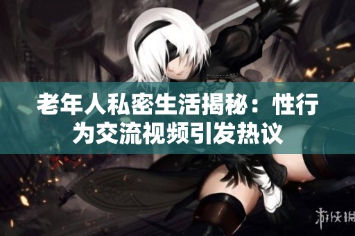 老年人私密生活揭秘：性行为交流视频引发热议