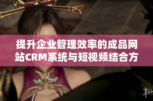 提升企业管理效率的成品网站CRM系统与短视频结合方案