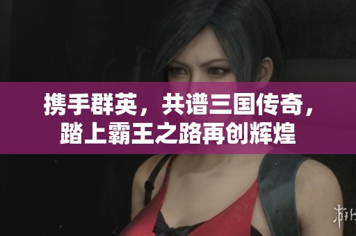 携手群英，共谱三国传奇，踏上霸王之路再创辉煌