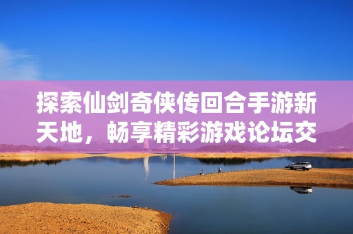 探索仙剑奇侠传回合手游新天地，畅享精彩游戏论坛交流体验