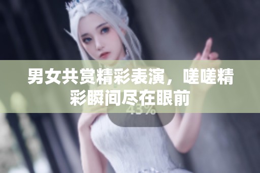 男女共赏精彩表演，嗟嗟精彩瞬间尽在眼前