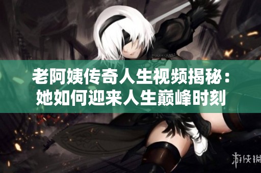 老阿姨传奇人生视频揭秘：她如何迎来人生巅峰时刻