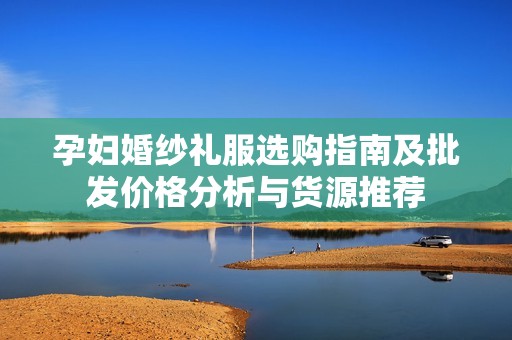 孕妇婚纱礼服选购指南及批发价格分析与货源推荐