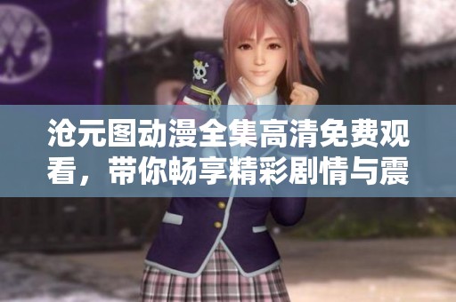 沧元图动漫全集高清免费观看，带你畅享精彩剧情与震撼画面