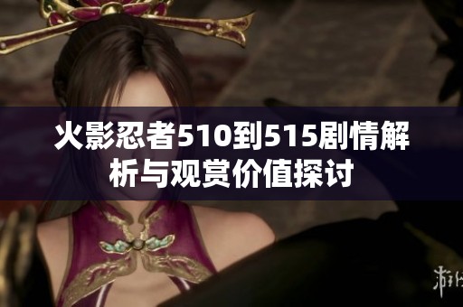 火影忍者510到515剧情解析与观赏价值探讨