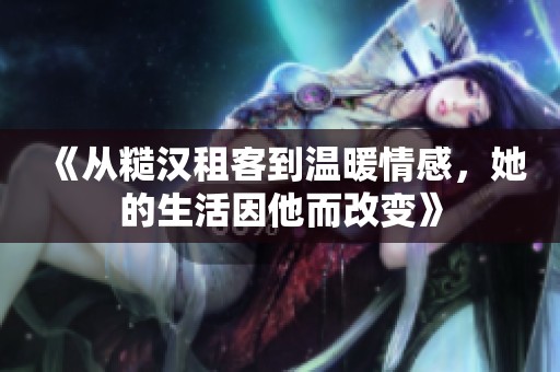 《从糙汉租客到温暖情感，她的生活因他而改变》