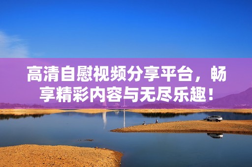 高清自慰视频分享平台，畅享精彩内容与无尽乐趣！