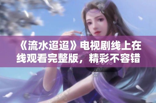 《流水迢迢》电视剧线上在线观看完整版，精彩不容错过