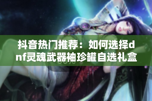 抖音热门推荐：如何选择dnf灵魂武器袖珍罐自选礼盒最优搭配