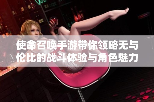 使命召唤手游带你领略无与伦比的战斗体验与角色魅力
