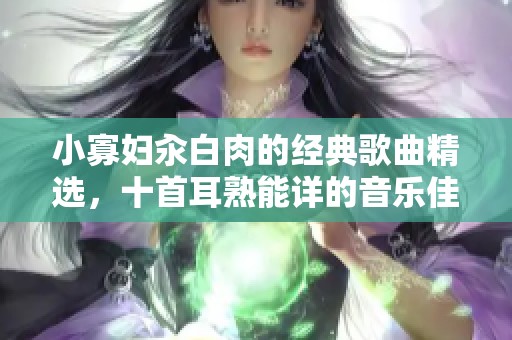 小寡妇汆白肉的经典歌曲精选，十首耳熟能详的音乐佳作推荐