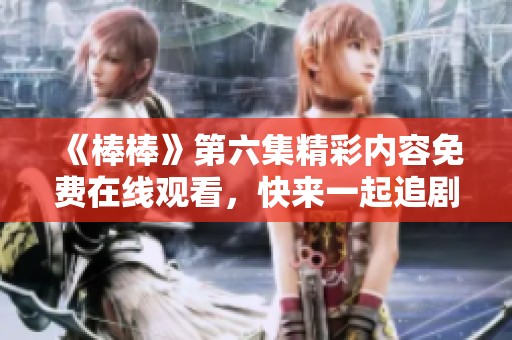 《棒棒》第六集精彩内容免费在线观看，快来一起追剧吧