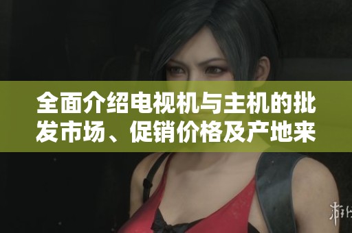 全面介绍电视机与主机的批发市场、促销价格及产地来源分析
