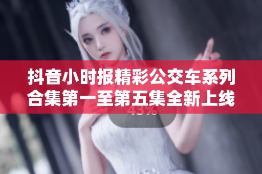 抖音小时报精彩公交车系列合集第一至第五集全新上线