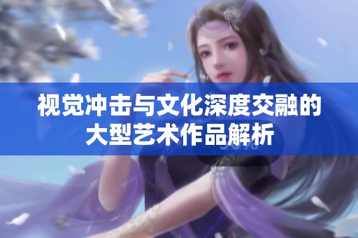 视觉冲击与文化深度交融的大型艺术作品解析
