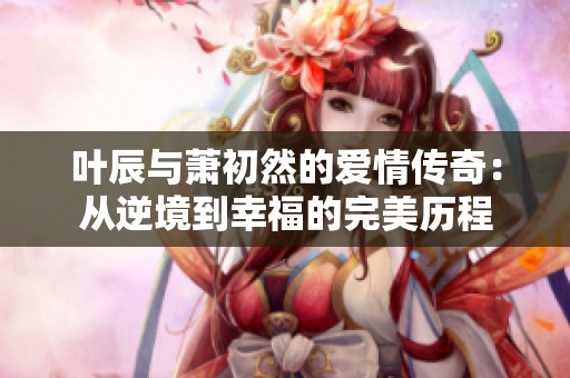 叶辰与萧初然的爱情传奇：从逆境到幸福的完美历程