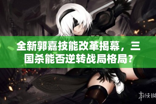 全新郭嘉技能改革揭幕，三国杀能否逆转战局格局？