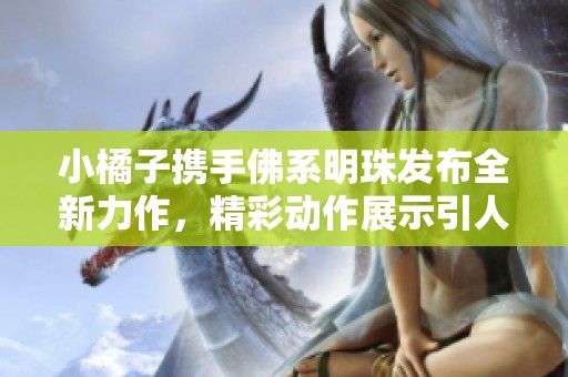 小橘子携手佛系明珠发布全新力作，精彩动作展示引人瞩目！