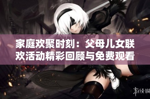 家庭欢聚时刻：父母儿女联欢活动精彩回顾与免费观看信息