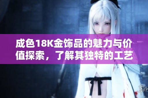 成色18K金饰品的魅力与价值探索，了解其独特的工艺和背景