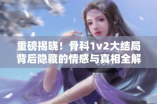 重磅揭晓！骨科1v2大结局背后隐藏的情感与真相全解析