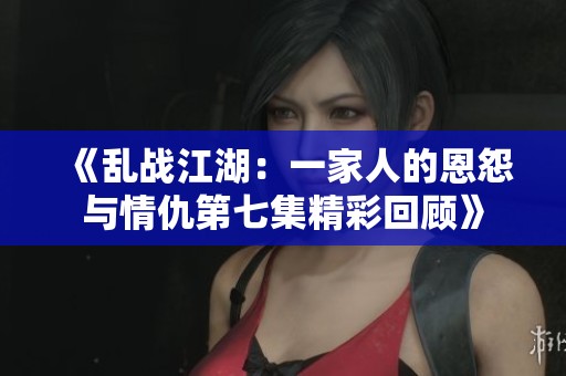 《乱战江湖：一家人的恩怨与情仇第七集精彩回顾》