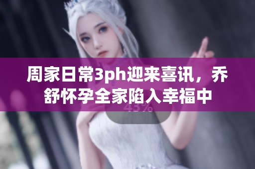 周家日常3ph迎来喜讯，乔舒怀孕全家陷入幸福中