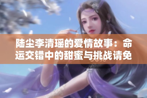 陆尘李清瑶的爱情故事：命运交错中的甜蜜与挑战请免费阅读