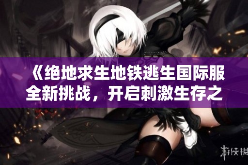 《绝地求生地铁逃生国际服全新挑战，开启刺激生存之旅》