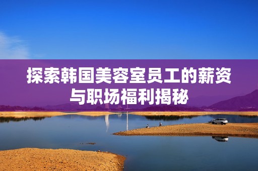 探索韩国美容室员工的薪资与职场福利揭秘