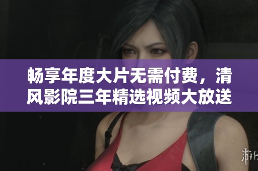 畅享年度大片无需付费，清风影院三年精选视频大放送