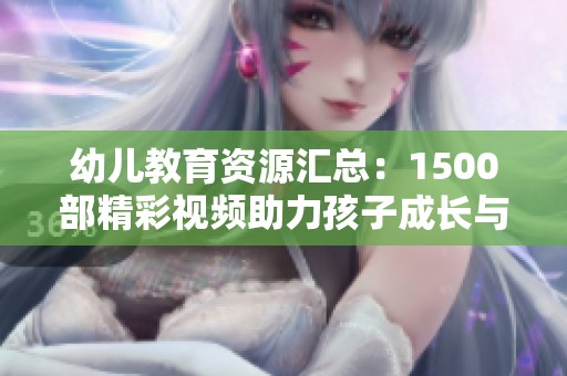 幼儿教育资源汇总：1500部精彩视频助力孩子成长与学习