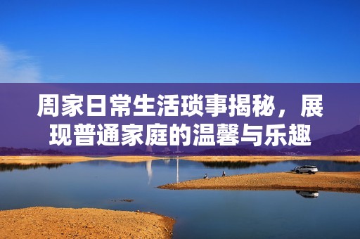 周家日常生活琐事揭秘，展现普通家庭的温馨与乐趣