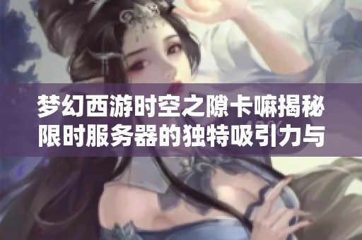 梦幻西游时空之隙卡嘛揭秘限时服务器的独特吸引力与玩法解析