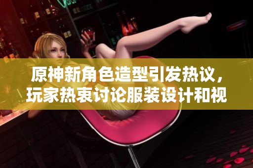 原神新角色造型引发热议，玩家热衷讨论服装设计和视觉效果