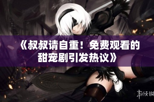 《叔叔请自重！免费观看的甜宠剧引发热议》