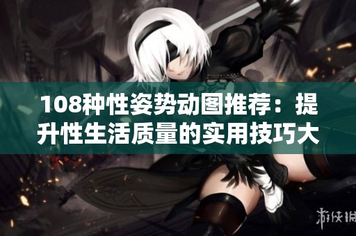 108种性姿势动图推荐：提升性生活质量的实用技巧大全
